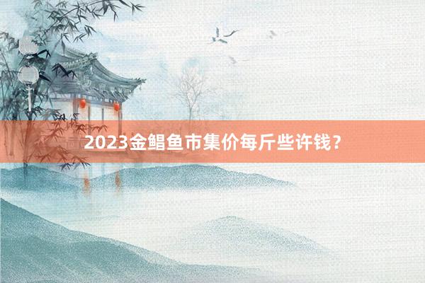 2023金鲳鱼市集价每斤些许钱？